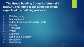 The Green Building Council of Australia
(GBCA). The rating looks at the following
aspects of the building process:
 Building Input
 Management
 Indoor Environment Quality (IEQ)
 Energy
 Transport
 Water
 Materials
 Land Use & Ecology
 Emissions
 Innovation
 