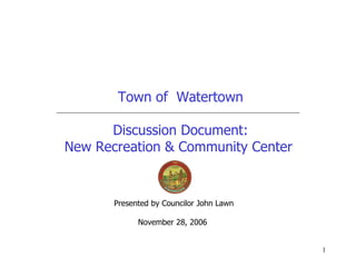Town of  Watertown Discussion Document: New Recreation & Community Center  Presented by Councilor John Lawn November 28, 2006  