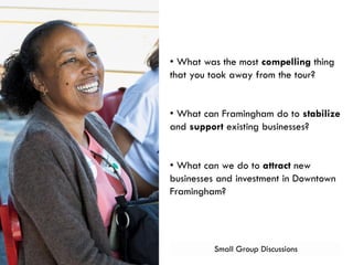 Small Group Discussions
• What was the most compelling thing
that you took away from the tour?
• What can Framingham do to stabilize
and support existing businesses?
• What can we do to attract new
businesses and investment in Downtown
Framingham?
 