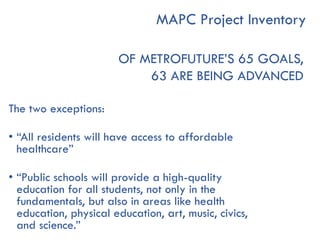 OF METROFUTURE’S 65 GOALS,
63 ARE BEING ADVANCED
The two exceptions:
• “All residents will have access to affordable
healthcare”
• “Public schools will provide a high-quality
education for all students, not only in the
fundamentals, but also in areas like health
education, physical education, art, music, civics,
and science.”
MAPC Project Inventory
 