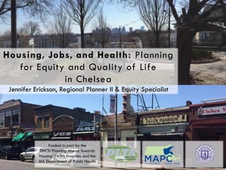 MAPC Fall Council Meeting | October 29, 2015
Housing, Jobs, and Health: Planning
for Equity and Quality of Life
in Chelsea
Jennifer Erickson, Regional Planner II & Equity Specialist
Funded in part by the
DHCD Planning Ahead Towards
Housing (PATH) Program and the
MA Department of Public Health
 