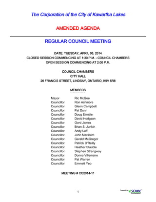 1
The Corporation of the City of Kawartha Lakes
AMENDED AGENDA
____________________________________________________________
REGULAR COUNCIL MEETING
DATE: TUESDAY, APRIL 08, 2014
CLOSED SESSION COMMENCING AT 1:30 P.M. - COUNCIL CHAMBERS
OPEN SESSION COMMENCING AT 2:00 P.M.
COUNCIL CHAMBERS
CITY HALL
26 FRANCIS STREET, LINDSAY, ONTARIO, K9V 5R8
MEMBERS
MEETING # CC2014-11
Mayor Ric McGee
Councillor Ron Ashmore
Councillor Glenn Campbell
Councillor Pat Dunn
Councillor Doug Elmslie
Councillor David Hodgson
Councillor Gord James
Councillor Brian S. Junkin
Councillor Andy Luff
Councillor John Macklem
Councillor Gerald McGregor
Councillor Patrick O'Reilly
Councillor Heather Stauble
Councillor Stephen Strangway
Councillor Donna Villemaire
Councillor Pat Warren
Councillor Emmett Yeo
 