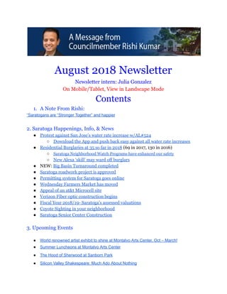  
 
August 2018 Newsletter 
Newsletter intern: Julia Gonzalez 
On Mobile/Tablet, View in Landscape Mode 
Contents  
1. A Note From Rishi: 
“Saratogans are “Stronger Together” and happier 
 
2. Saratoga Happenings, Info, & News 
● Protest against San Jose’s water rate increase w/AL#524 
○ Download the App and push back easy against all water rate increases 
● Residential Burglaries at 35 so far in 2018 (69 in 2017, 130 in 2016) 
○ Saratoga Neighborhood Watch Programs have enhanced our safety 
○ New Alexa ‘skill’ may ward off burglars 
● NEW: Big Basin Turnaround completed 
● Saratoga roadwork project is approved 
● Permitting system for Saratoga goes online 
● Wednesday Farmers Market has moved 
● Appeal of an at&t Microcell site 
● Verizon Fiber optic construction begins 
● Fiscal Year 2018/19- Saratoga’s assessed valuations 
● Coyote Sighting in your neighborhood 
● Saratoga Senior Center Construction 
 
3. Upcoming Events 
 
● World renowned artist exhibit to shine at Montalvo Arts Center, Oct – March! 
● Summer Luncheons at Montalvo Arts Center 
● The Hood of Sherwood at Sanborn Park 
● Silicon Valley Shakespeare: Much Ado About Nothing 
 