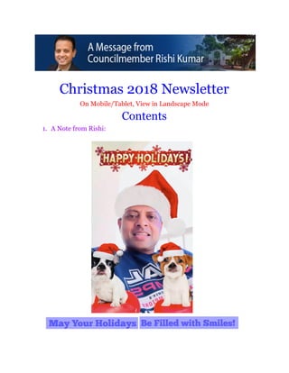12/31/2018 Christmas Newsletter 2018 - Google Docs
https://docs.google.com/document/d/1NH7q4SGn-IQN9qrZiQI0T7HKYD4hBsdvFk4xAscbpSw/edit 1/44
 
 
Christmas 2018 Newsletter 
On Mobile/Tablet, View in Landscape Mode 
Contents  
1. A Note from Rishi: 
 
 
 
 