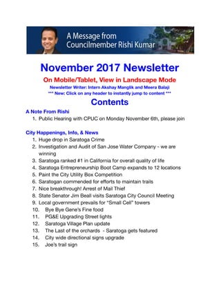  
 
November 2017 Newsletter 
On Mobile/Tablet, View in Landscape Mode 
Newsletter Writer: Intern Akshay Manglik and Meera Balaji 
*** New: Click on any header to instantly jump to content *** 
Contents 
A Note From Rishi 
1. Public Hearing with CPUC on Monday November 6th, please join 
 
City Happenings, Info, & News 
1. Huge drop in Saratoga Crime 
2. Investigation and Audit of San Jose Water Company - we are 
winning 
3. Saratoga ranked #1 in California for overall quality of life 
4. Saratoga Entrepreneurship Boot Camp expands to 12   locations 
5. Paint the City Utility Box Competition 
6. Saratogan commended for eﬀorts to maintain trails 
7. Nice breakthrough! Arrest of Mail Thief 
8. State Senator Jim Beall visits Saratoga City Council Meeting 
9. Local government prevails for “Small Cell” towers 
10. Bye Bye Gene’s Fine food 
11. PG&E Upgrading Street lights  
12. Saratoga Village Plan update 
13. The Last of the orchards - Saratoga gets featured 
14. City wide directional signs upgrade 
15. Joe’s trail sign 
 
 
