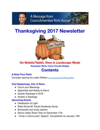  
 
 
 
Thanksgiving 2017 Newsletter 
 
On Mobile/Tablet, View in Landscape Mode 
Newsletter Writer: Intern Priscilla Widjaja 
Contents 
A Note From Rishi:  
Consider signing the water Petition www.tinyurl.com/NoMoreSJWC 
 
City Happenings, Info, & News 
● Count your Blessings 
● Appointed and Ready to Serve 
● Quieter Saratoga in 2019 
● Arrests in Saratoga 
Upcoming Events 
● Celebration of Light 
● State Route 85 Transit Guideway Study 
● Brookside club study session 
● Silicon Valley Shark Tank on December 17th 
● “Unity in Community” Speech Competition on January 14th 
 