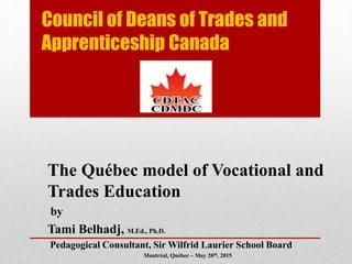 Council of Deans of Trades and
Apprenticeship Canada
The Québec model of Vocational and
Trades Education
by
Tami Belhadj, M.Ed., Ph.D.
Pedagogical Consultant, Sir Wilfrid Laurier School Board
Montréal, Québec – May 20th, 2015
 