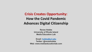 Crisis Creates Opportunity:
How the Covid Pandemic
Advances Digital Citizenship
Renee Hobbs
University of Rhode Island
Media Education Lab
Email: hobbs@uri.edu
Twitter: @reneehobbs
Web: www.mediaeducationlab.com
 