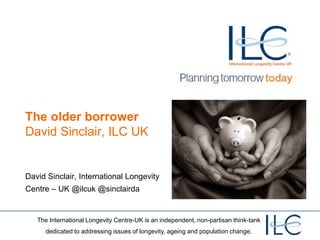 The International Longevity Centre-UK is an independent, non-partisan think-tank
dedicated to addressing issues of longevity, ageing and population change.
The older borrower
David Sinclair, ILC UK
David Sinclair, International Longevity
Centre – UK @ilcuk @sinclairda
 