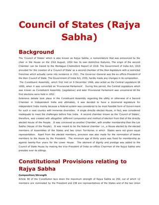 Council of States (Rajya
Sabha)
Background
The ‘Council of States’ which is also known as Rajya Sabha, a nomenclature that was announced by the
chair in the House on the 23rd August, 1954 has its own distinctive features. The origin of the second
Chamber can be traced to the Montague-Chelmsford Report of 1918. The Government of India Act, 1919
provided for the creation of a ‘Council of State’ as a second chamber of the then legislature with a restricted
franchise which actually came into existence in 1921. The Governor-General was the ex-officio President of
the then Council of State. The Government of India Act, 1935, hardly made any changes in its composition.
The Constituent Assembly, which first met on 9 December 1946, also acted as the Central Legislature till
1950, when it was converted as ‘Provisional Parliament’. During this period, the Central Legislature which
was known as Constituent Assembly (Legislative) and later Provisional Parliament was unicameral till the
first elections were held in 1952.
Extensive debate took place in the Constituent Assembly regarding the utility or otherwise of a Second
Chamber in Independent India and ultimately, it was decided to have a bicameral legislature for
independent India mainly because a federal system was considered to be most feasible form of Govern ment
for such a vast country with immense diversities. A single directly elected House, in fact, was considered
inadequate to meet the challenges before free India. A second chamber known as the ‘Council of States’,
therefore, was created with altogether different composition and method of election from that of the directly
elected House of the People. It was conceived as another Chamber, with smaller membership than the Lok
Sabha (House of the People). It was meant to be the federal chamber i.e., a House elected by the elected
members of Assemblies of the States and two Union Territories in which States were not given equal
representation. Apart from the elected members, provision was also made for the nomination of twelve
members to the House by the President. The minimum age of thirty years was fixed for membership as
against twenty-five years for the Lower House. The element of dignity and prestige was added to the
Council of State House by making the Vice-President of India ex-officio Chairman of the Rajya Sabha who
presides over its sittings.
Constitutional Provisions relating to
Rajya Sabha
Composition/Strength
Article 80 of the Constitution lays down the maximum strength of Rajya Sabha as 250, out of which 12
members are nominated by the President and 238 are representatives of the States and of the two Union
 