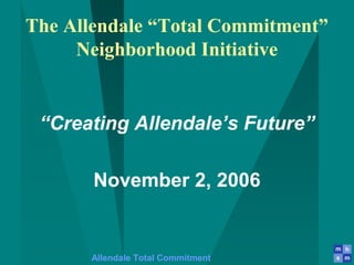 Allendale Total Commitment
The Allendale “Total Commitment”
Neighborhood Initiative
“Creating Allendale’s Future”
November 2, 2006
 