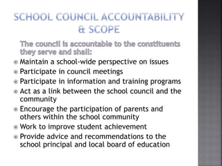  Maintain a school-wide perspective on issues
 Participate in council meetings
 Participate in information and training programs
 Act as a link between the school council and the
community
 Encourage the participation of parents and
others within the school community
 Work to improve student achievement
 Provide advice and recommendations to the
school principal and local board of education
 