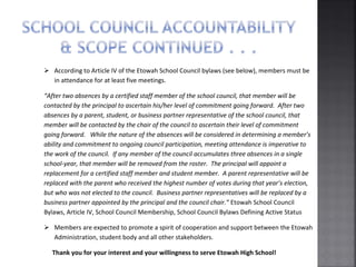  According to Article IV of the Etowah School Council bylaws (see below), members must be
in attendance for at least five meetings.
“After two absences by a certified staff member of the school council, that member will be
contacted by the principal to ascertain his/her level of commitment going forward. After two
absences by a parent, student, or business partner representative of the school council, that
member will be contacted by the chair of the council to ascertain their level of commitment
going forward. While the nature of the absences will be considered in determining a member’s
ability and commitment to ongoing council participation, meeting attendance is imperative to
the work of the council. If any member of the council accumulates three absences in a single
school-year, that member will be removed from the roster. The principal will appoint a
replacement for a certified staff member and student member. A parent representative will be
replaced with the parent who received the highest number of votes during that year’s election,
but who was not elected to the council. Business partner representatives will be replaced by a
business partner appointed by the principal and the council chair.” Etowah School Council
Bylaws, Article IV, School Council Membership, School Council Bylaws Defining Active Status
 Members are expected to promote a spirit of cooperation and support between the Etowah
Administration, student body and all other stakeholders.
Thank you for your interest and your willingness to serve Etowah High School!
 