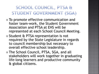  To promote effective communication and
foster team-work, the Student Government
Association and PTSA at EHS will be
represented at each School Council Meeting.
 Student & PTSA representation is not
required by the State Legislature in regards
to council membership but necessary to
overall effective school leadership.
 The School Council, PTSA, SGA, and all
stakeholders will work together in graduating
life-long learners and productive community
& global citizens.
 