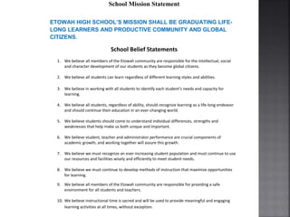 School Mission Statement
ETOWAH HIGH SCHOOL’S MISSION SHALL BE GRADUATING LIFE-
LONG LEARNERS AND PRODUCTIVE COMMUNITY AND GLOBAL
CITIZENS.
School Belief Statements
1. We believe all members of the Etowah community are responsible for the intellectual, social
and character development of our students as they become global citizens.
2. We believe all students can learn regardless of different learning styles and abilities.
3. We believe in working with all students to identify each student’s needs and capacity for
learning.
4. We believe all students, regardless of ability, should recognize learning as a life-long endeavor
and should continue their education in an ever-changing world.
5. We believe students should come to understand individual differences, strengths and
weaknesses that help make us both unique and important.
6. We believe student, teacher and administrator performance are crucial components of
academic growth, and working together will assure this growth.
7. We believe we must recognize an ever-increasing student population and must continue to use
our resources and facilities wisely and efficiently to meet student needs.
8. We believe we must continue to develop methods of instruction that maximize opportunities
for learning.
9. We believe all members of the Etowah community are responsible for providing a safe
environment for all students and teachers.
10. We believe instructional time is sacred and will be used to provide meaningful and engaging
learning activities at all times, without exception.
 