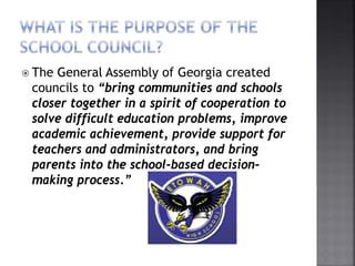 The General Assembly of Georgia created
councils to “bring communities and schools
closer together in a spirit of cooperation to
solve difficult education problems, improve
academic achievement, provide support for
teachers and administrators, and bring
parents into the school-based decision-
making process.”
 