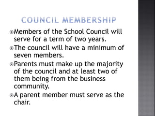 Members of the School Council will
serve for a term of two years.
The council will have a minimum of
seven members.
Parents must make up the majority
of the council and at least two of
them being from the business
community.
A parent member must serve as the
chair.
 