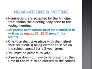  Nominations are accepted by the Principal
from within the electing body prior to the
voting meeting.
 All parent nominations must be submitted in
writing by August 31, 2015.(email, fax,
letter).
 One vote shall take place with the highest
vote recipient(s) being elected to serve on
the school council for a 2-year term.
 You must be present to vote.
 A person does not have to be present at the
time of the vote to be elected to the council.
 