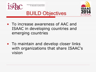 BUILD Objectives
• To increase awareness of AAC and
ISAAC in developing countries and
emerging countries
• To maintain and develop closer links
with organizations that share ISAAC's
vision
 