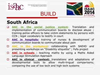 BUILD
South Africa
 AAC in the social justice system: Translation and
implementation of communication boards to disclose abuse ;
training police officers to take victim statements by persons with
CCN ; legal vocabulary to testify in court
 AAC in hospitals: training of nurses & development of
communication boards to communicate about pain
 AAC in the workplace: collaborating with SAE4D and
presenting workshops on “Disability etiquette” ; Fofa project
 AAC in schools : teaching maths by using a Maths Aided
Language Stimulation Approach
 AAC in clinical context: translations and adaptations of
developmental tests to allow multi-lingual comparisons;
comparing the use of low tech and high tech systems
 