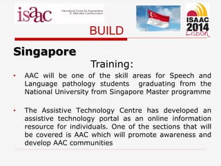 BUILD
Singapore
Training:
• AAC will be one of the skill areas for Speech and
Language pathology students graduating from the
National University from Singapore Master programme
• The Assistive Technology Centre has developed an
assistive technology portal as an online information
resource for individuals. One of the sections that will
be covered is AAC which will promote awareness and
develop AAC communities
 