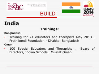 BUILD
India
Trainings:
Bangladesh:
• Training for 21 educators and therapists May 2013 ,
Prothibondi Foundation - Dhakka, Bangladesh
Oman:
• 100 Special Educators and Therapists , Board of
Directors, Indian Schools, Muscat Oman
 