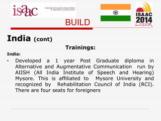BUILD
India (cont)
Trainings:
India:
• Developed a 1 year Post Graduate diploma in
Alternative and Augmentative Communication run by
AIISH (All India Institute of Speech and Hearing)
Mysore. This is affiliated to Mysore University and
recognized by Rehabilitation Council of India (RCI).
There are four seats for foreigners
 
