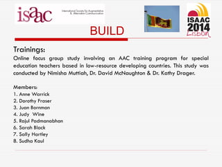 BUILD
Trainings:
Online focus group study involving an AAC training program for special
education teachers based in low-resource developing countries. This study was
conducted by Nimisha Muttiah, Dr. David McNaughton & Dr. Kathy Drager.
Members:
1. Anne Warrick
2. Dorothy Fraser
3. Juan Bornman
4. Judy Wine
5. Rajul Padmanabhan
6. Sarah Black
7. Sally Hartley
8. Sudha Kaul
 