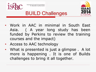 BUILD Challenges
• Work in AAC in minimal in South East
Asia. ( A year long study has been
funded by Perkins to review the training
courses and the impact)
• Access to AAC technology
• What is presented is just a glimpse . A lot
more is happening . It is one of Builds
challenges to bring it all together.
 