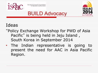 BUILD Advocacy
Ideas
“Policy Exchange Workshop for PWD of Asia
Pacific” is being held in Jeju Island ,
South Korea in September 2014
• The Indian representative is going to
present the need for AAC in Asia Pacific
Region.
 