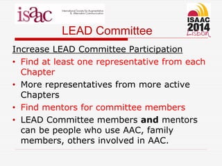 LEAD Committee
Increase LEAD Committee Participation
• Find at least one representative from each
Chapter
• More representatives from more active
Chapters
• Find mentors for committee members
• LEAD Committee members and mentors
can be people who use AAC, family
members, others involved in AAC.
 