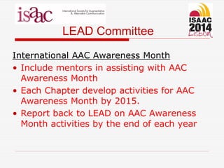 LEAD Committee
International AAC Awareness Month
• Include mentors in assisting with AAC
Awareness Month
• Each Chapter develop activities for AAC
Awareness Month by 2015.
• Report back to LEAD on AAC Awareness
Month activities by the end of each year
 
