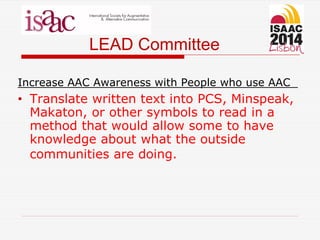 LEAD Committee
Increase AAC Awareness with People who use AAC
• Translate written text into PCS, Minspeak,
Makaton, or other symbols to read in a
method that would allow some to have
knowledge about what the outside
communities are doing.
 