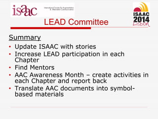 LEAD Committee
Summary
• Update ISAAC with stories
• Increase LEAD participation in each
Chapter
• Find Mentors
• AAC Awareness Month – create activities in
each Chapter and report back
• Translate AAC documents into symbol-
based materials
 