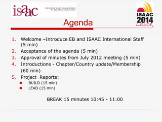 Agenda
1. Welcome –Introduce EB and ISAAC International Staff
(5 min)
2. Acceptance of the agenda (5 min)
3. Approval of minutes from July 2012 meeting (5 min)
4. Introductions - Chapter/Country update/Membership
(60 min)
5. Project Reports:
 BUILD (15 min)
 LEAD (15 min)
BREAK 15 minutes 10:45 - 11:00
 