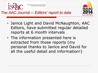 The AAC Journal -- Editors’ report to date
• Janice Light and David McNaughton, AAC
Editors, have submitted regular detailed
reports at 6 month intervals
• The information presented here is
extracted from those reports (my
personal thanks to Janice and David for
all the useful detail and information!)
 
