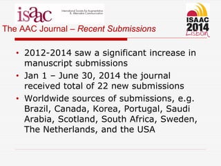 The AAC Journal – Recent Submissions
• 2012-2014 saw a significant increase in
manuscript submissions
• Jan 1 – June 30, 2014 the journal
received total of 22 new submissions
• Worldwide sources of submissions, e.g.
Brazil, Canada, Korea, Portugal, Saudi
Arabia, Scotland, South Africa, Sweden,
The Netherlands, and the USA
 