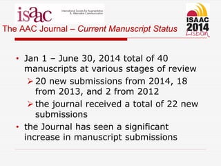 The AAC Journal – Current Manuscript Status
• Jan 1 – June 30, 2014 total of 40
manuscripts at various stages of review
 20 new submissions from 2014, 18
from 2013, and 2 from 2012
 the journal received a total of 22 new
submissions
• the Journal has seen a significant
increase in manuscript submissions
 