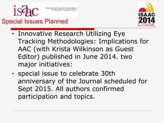 Special Issues Planned
• Innovative Research Utilizing Eye
Tracking Methodologies: Implications for
AAC (with Krista Wilkinson as Guest
Editor) published in June 2014. two
major initiatives:
• special issue to celebrate 30th
anniversary of the Journal scheduled for
Sept 2015. All authors confirmed
participation and topics.
 