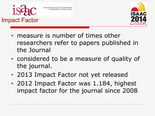 Impact Factor
• measure is number of times other
researchers refer to papers published in
the Journal
• considered to be a measure of quality of
the journal.
• 2013 Impact Factor not yet released
• 2012 Impact Factor was 1.184, highest
impact factor for the journal since 2008
 