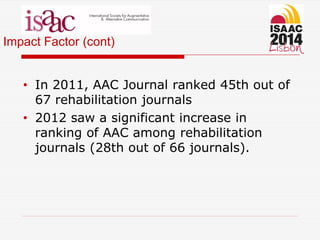 Impact Factor (cont)
• In 2011, AAC Journal ranked 45th out of
67 rehabilitation journals
• 2012 saw a significant increase in
ranking of AAC among rehabilitation
journals (28th out of 66 journals).
 