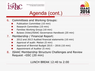 Agenda (cont.)
6. Committees and Working Groups:
 Publication Committee (10 min)
 Research Committee (10 min)
 Families Working Group (10 min)
 Bylaws (Vote)/ISAAC Governance Handbook (20 min)
7. Membership / Financial Report:
 2012 and 2013 Audited financial statements (10 min)
 Approval of audit: Motion (5 min)
 Approval of Biennial Budget 2015 – 2016 (10 min)
 Appointment of Auditor (5 min)
8. ISAAC Membership Structure Challenges and Review
Request –GSC (20 min)
LUNCH BREAK 12:40 to 2:00
 