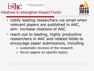 Intiatives to strengthen Impact Factor
• notify leading researchers via email when
relevant papers are published in AAC,
aim: increase citations of AAC
• reach out to leading, highly productive
researchers in AAC and related fields to
encourage paper submissions, including
 systematic reviews of the research
 forum papers on specific topics
 