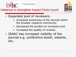 Initiatives to strengthen Impact Factor (cont)
• Expanded pool of reviewers:
 increased awareness of the Journal within
the broader research community
 decreased the burden on reviewers and
 increased the quality of reviews.
• ISAAC has increased visibility of the
journal e.g. conference booth, website,
etc.
 
