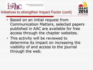 Initiatives to strengthen Impact Factor (cont)
• Based on an initial request from
Communication Matters, selected papers
published in AAC are available for free
access through the chapter websites.
• This activity will be reviewed to
determine its impact on increasing the
visibility of and access to the journal
through the web.
 