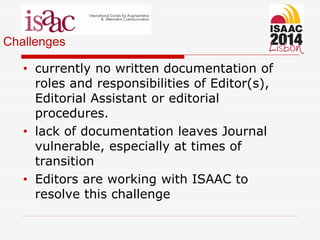 Challenges
• currently no written documentation of
roles and responsibilities of Editor(s),
Editorial Assistant or editorial
procedures.
• lack of documentation leaves Journal
vulnerable, especially at times of
transition
• Editors are working with ISAAC to
resolve this challenge
 