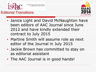 Editorial Transitions
• Janice Light and David McNaughton have
been editors of AAC Journal since June
2012 and have kindly extended their
contract to July 2015
• Martine Smith will assume role as next
editor of the Journal in July 2015
• Jackie Brown has committed to stay on
as editorial assistant
• The AAC Journal is in good hands!
 