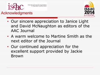 Acknowledgments
• Our sincere appreciation to Janice Light
and David McNaughton as editors of the
AAC Journal
• A warm welcome to Martine Smith as the
next editor of the Journal
• Our continued appreciation for the
excellent support provided by Jackie
Brown
 