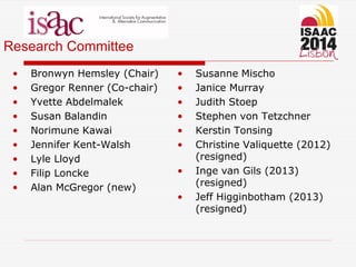 Research Committee
• Bronwyn Hemsley (Chair)
• Gregor Renner (Co-chair)
• Yvette Abdelmalek
• Susan Balandin
• Norimune Kawai
• Jennifer Kent-Walsh
• Lyle Lloyd
• Filip Loncke
• Alan McGregor (new)
• Susanne Mischo
• Janice Murray
• Judith Stoep
• Stephen von Tetzchner
• Kerstin Tonsing
• Christine Valiquette (2012)
(resigned)
• Inge van Gils (2013)
(resigned)
• Jeff Higginbotham (2013)
(resigned)
 