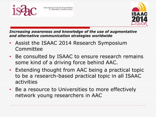 Increasing awareness and knowledge of the use of augmentative
and alternative communication strategies worldwide
• Assist the ISAAC 2014 Research Symposium
Committee
• Be consulted by ISAAC to ensure research remains
some kind of a driving force behind AAC.
• Extending thought from AAC being a practical topic
to be a research-based practical topic in all ISAAC
activities
• Be a resource to Universities to more effectively
network young researchers in AAC
 